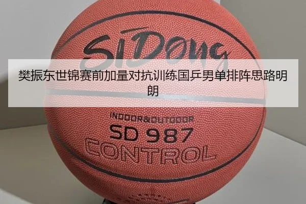 樊振东世锦赛前加量对抗训练国乒男单排阵思路明朗