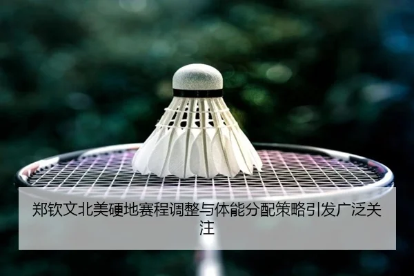 郑钦文北美硬地赛程调整与体能分配策略引发广泛关注