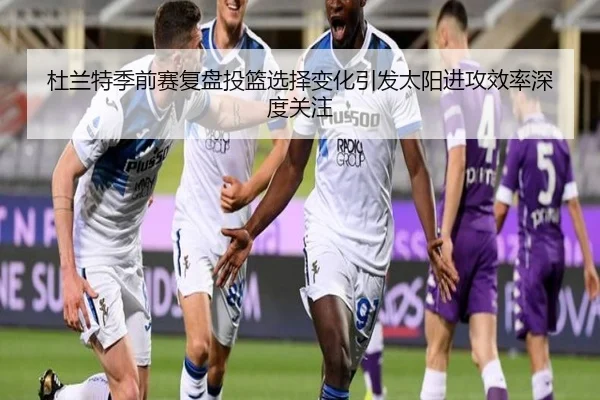 杜兰特季前赛复盘投篮选择变化引发太阳进攻效率深度关注